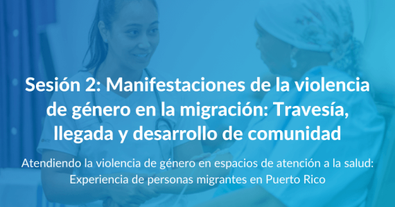 Atendiendo la violencia de género en espacios de atención a la salud: Experiencia de personas migrantes en Puerto Rico - Sesión 2: Manifestaciones de la violencia de género en la migración: Travesía, llegada y desarrollo de comunidad